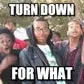 Turn down for what (Oooooh!)